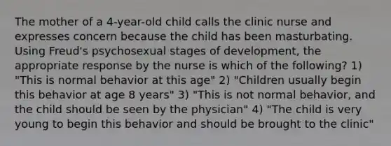 The mother of a 4-year-old child calls the clinic nurse and expresses concern because the child has been masturbating. Using Freud's psychosexual stages of development, the appropriate response by the nurse is which of the following? 1) "This is normal behavior at this age" 2) "Children usually begin this behavior at age 8 years" 3) "This is not normal behavior, and the child should be seen by the physician" 4) "The child is very young to begin this behavior and should be brought to the clinic"