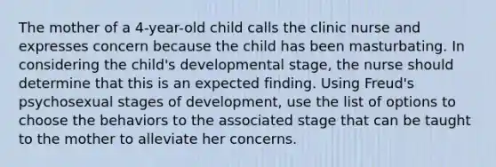 The mother of a 4-year-old child calls the clinic nurse and expresses concern because the child has been masturbating. In considering the child's developmental stage, the nurse should determine that this is an expected finding. Using Freud's psychosexual stages of development, use the list of options to choose the behaviors to the associated stage that can be taught to the mother to alleviate her concerns.