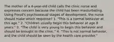 The mother of a 4-year-old child calls the clinic nurse and expresses concern because the child has been masturbating. Using Freud's psychosexual stages of development, the nurse should make which response? 1. "This is a normal behavior at this age." 2. "Children usually begin this behavior at age 8 years." 3. "The child is very young to begin this behavior and should be brought to the clinic." 4. "This is not normal behavior, and the child should be seen by the health care provider."