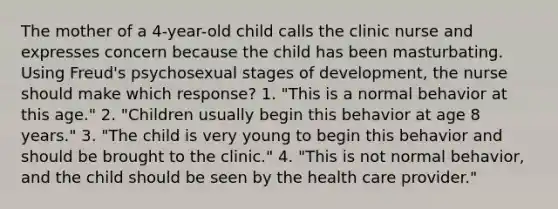 The mother of a 4-year-old child calls the clinic nurse and expresses concern because the child has been masturbating. Using Freud's psychosexual stages of development, the nurse should make which response? 1. "This is a normal behavior at this age." 2. "Children usually begin this behavior at age 8 years." 3. "The child is very young to begin this behavior and should be brought to the clinic." 4. "This is not normal behavior, and the child should be seen by the health care provider."