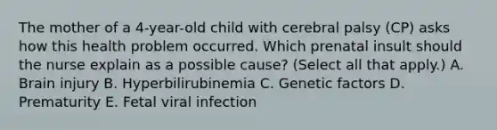 The mother of a​ 4-year-old child with cerebral palsy​ (CP) asks how this health problem occurred. Which prenatal insult should the nurse explain as a possible​ cause? (Select all that​ apply.) A. Brain injury B. Hyperbilirubinemia C. Genetic factors D. Prematurity E. Fetal viral infection