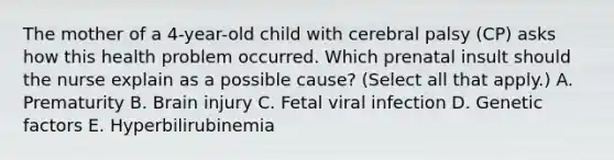 The mother of a​ 4-year-old child with cerebral palsy​ (CP) asks how this health problem occurred. Which prenatal insult should the nurse explain as a possible​ cause? (Select all that​ apply.) A. Prematurity B. Brain injury C. Fetal viral infection D. Genetic factors E. Hyperbilirubinemia