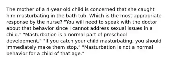 The mother of a 4-year-old child is concerned that she caught him masturbating in the bath tub. Which is the most appropriate response by the nurse? "You will need to speak with the doctor about that behavior since I cannot address sexual issues in a child." "Masturbation is a normal part of preschool development." "If you catch your child masturbating, you should immediately make them stop." "Masturbation is not a normal behavior for a child of that age."