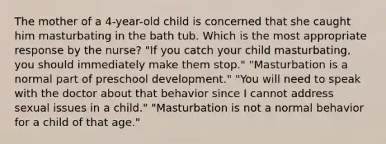 The mother of a 4-year-old child is concerned that she caught him masturbating in the bath tub. Which is the most appropriate response by the nurse? "If you catch your child masturbating, you should immediately make them stop." "Masturbation is a normal part of preschool development." "You will need to speak with the doctor about that behavior since I cannot address sexual issues in a child." "Masturbation is not a normal behavior for a child of that age."