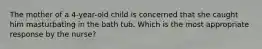 The mother of a 4-year-old child is concerned that she caught him masturbating in the bath tub. Which is the most appropriate response by the nurse?