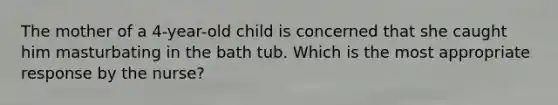 The mother of a 4-year-old child is concerned that she caught him masturbating in the bath tub. Which is the most appropriate response by the nurse?