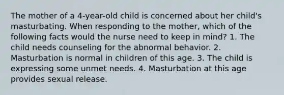 The mother of a 4-year-old child is concerned about her child's masturbating. When responding to the mother, which of the following facts would the nurse need to keep in mind? 1. The child needs counseling for the abnormal behavior. 2. Masturbation is normal in children of this age. 3. The child is expressing some unmet needs. 4. Masturbation at this age provides sexual release.