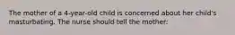 The mother of a 4-year-old child is concerned about her child's masturbating. The nurse should tell the mother: