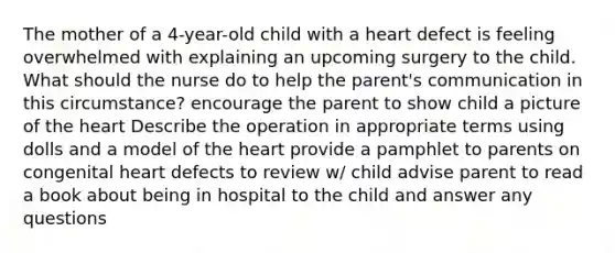 The mother of a 4-year-old child with a heart defect is feeling overwhelmed with explaining an upcoming surgery to the child. What should the nurse do to help the parent's communication in this circumstance? encourage the parent to show child a picture of the heart Describe the operation in appropriate terms using dolls and a model of the heart provide a pamphlet to parents on congenital heart defects to review w/ child advise parent to read a book about being in hospital to the child and answer any questions