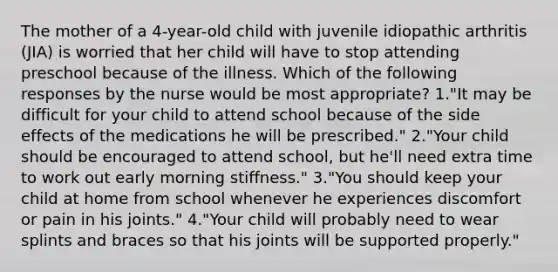 The mother of a 4-year-old child with juvenile idiopathic arthritis (JIA) is worried that her child will have to stop attending preschool because of the illness. Which of the following responses by the nurse would be most appropriate? 1."It may be difficult for your child to attend school because of the side effects of the medications he will be prescribed." 2."Your child should be encouraged to attend school, but he'll need extra time to work out early morning stiffness." 3."You should keep your child at home from school whenever he experiences discomfort or pain in his joints." 4."Your child will probably need to wear splints and braces so that his joints will be supported properly."