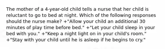 The mother of a 4-year-old child tells a nurse that her child is reluctant to go to bed at night. Which of the following responses should the nurse make? +"Allow your child an additional 30 minutes of play time before bed." +"Let your child sleep in your bed with you." +"Keep a night light on in your child's room." +"Stay with your child until he is asleep if he begins to cry."