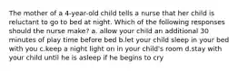 The mother of a 4-year-old child tells a nurse that her child is reluctant to go to bed at night. Which of the following responses should the nurse make? a. allow your child an additional 30 minutes of play time before bed b.let your child sleep in your bed with you c.keep a night light on in your child's room d.stay with your child until he is asleep if he begins to cry