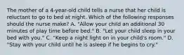 The mother of a 4-year-old child tells a nurse that her child is reluctant to go to bed at night. Which of the following responses should the nurse make? A. "Allow your child an additional 30 minutes of play time before bed." B. "Let your child sleep in your bed with you." C. "Keep a night light on in your child's room." D. "Stay with your child until he is asleep if he begins to cry."