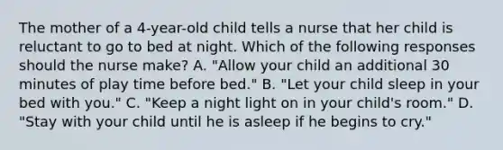 The mother of a 4-year-old child tells a nurse that her child is reluctant to go to bed at night. Which of the following responses should the nurse make? A. "Allow your child an additional 30 minutes of play time before bed." B. "Let your child sleep in your bed with you." C. "Keep a night light on in your child's room." D. "Stay with your child until he is asleep if he begins to cry."