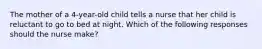 The mother of a 4-year-old child tells a nurse that her child is reluctant to go to bed at night. Which of the following responses should the nurse make?