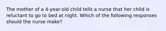 The mother of a 4-year-old child tells a nurse that her child is reluctant to go to bed at night. Which of the following responses should the nurse make?