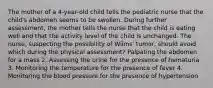 The mother of a 4-year-old child tells the pediatric nurse that the child's abdomen seems to be swollen. During further assessment, the mother tells the nurse that the child is eating well and that the activity level of the child is unchanged. The nurse, suspecting the possibility of Wilms' tumor, should avoid which during the physical assessment? Palpating the abdomen for a mass 2. Assessing the urine for the presence of hematuria 3. Monitoring the temperature for the presence of fever 4. Monitoring the blood pressure for the presence of hypertension