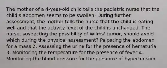 The mother of a 4-year-old child tells the pediatric nurse that the child's abdomen seems to be swollen. During further assessment, the mother tells the nurse that the child is eating well and that the activity level of the child is unchanged. The nurse, suspecting the possibility of Wilms' tumor, should avoid which during the physical assessment? Palpating the abdomen for a mass 2. Assessing the urine for the presence of hematuria 3. Monitoring the temperature for the presence of fever 4. Monitoring the blood pressure for the presence of hypertension