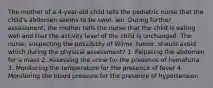 The mother of a 4-year-old child tells the pediatric nurse that the child's abdomen seems to be swol- len. During further assessment, the mother tells the nurse that the child is eating well and that the activity level of the child is unchanged. The nurse, suspecting the possibility of Wilms' tumor, should avoid which during the physical assessment? 1. Palpating the abdomen for a mass 2. Assessing the urine for the presence of hematuria 3. Monitoring the temperature for the presence of fever 4. Monitoring the blood pressure for the presence of hypertension