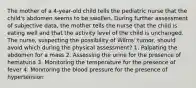 The mother of a 4-year-old child tells the pediatric nurse that the child's abdomen seems to be swollen. During further assessment of subjective data, the mother tells the nurse that the child is eating well and that the activity level of the child is unchanged. The nurse, suspecting the possibility of Wilms' tumor, should avoid which during the physical assessment? 1. Palpating the abdomen for a mass 2. Assessing the urine for the presence of hematuria 3. Monitoring the temperature for the presence of fever 4. Monitoring the blood pressure for the presence of hypertension