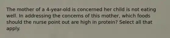 The mother of a 4-year-old is concerned her child is not eating well. In addressing the concerns of this mother, which foods should the nurse point out are high in protein? Select all that apply.