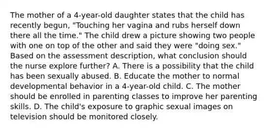 The mother of a 4-year-old daughter states that the child has recently begun, "Touching her vagina and rubs herself down there all the time." The child drew a picture showing two people with one on top of the other and said they were "doing sex." Based on the assessment description, what conclusion should the nurse explore further? A. There is a possibility that the child has been sexually abused. B. Educate the mother to normal developmental behavior in a 4-year-old child. C. The mother should be enrolled in parenting classes to improve her parenting skills. D. The child's exposure to graphic sexual images on television should be monitored closely.