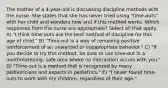 The mother of a 4-year-old is discussing discipline methods with the nurse. She states that she has never tried using "time-outs" with her child and wonders how and if this method works. Which responses from the nurse are appropriate? Select all that apply. A) "I think time-outs are the best method of discipline for this age of child." B) "Time-out is a way of removing positive reinforcement of an unwanted or inappropriate behavior." C) "If you decide to try this method, be sure to use time-out in a nonthreatening, safe area where no interaction occurs with you." D) "Time-out is a method that is recognized by many pediatricians and experts in pediatrics." E) "I never found time-outs to work with my children, regardless of their age."