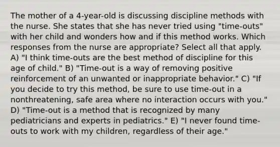 The mother of a 4-year-old is discussing discipline methods with the nurse. She states that she has never tried using "time-outs" with her child and wonders how and if this method works. Which responses from the nurse are appropriate? Select all that apply. A) "I think time-outs are the best method of discipline for this age of child." B) "Time-out is a way of removing positive reinforcement of an unwanted or inappropriate behavior." C) "If you decide to try this method, be sure to use time-out in a nonthreatening, safe area where no interaction occurs with you." D) "Time-out is a method that is recognized by many pediatricians and experts in pediatrics." E) "I never found time-outs to work with my children, regardless of their age."