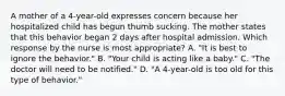 A mother of a 4-year-old expresses concern because her hospitalized child has begun thumb sucking. The mother states that this behavior began 2 days after hospital admission. Which response by the nurse is most appropriate? A. "It is best to ignore the behavior." B. "Your child is acting like a baby." C. "The doctor will need to be notified." D. "A 4-year-old is too old for this type of behavior."