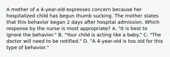 A mother of a 4-year-old expresses concern because her hospitalized child has begun thumb sucking. The mother states that this behavior began 2 days after hospital admission. Which response by the nurse is most appropriate? A. "It is best to ignore the behavior." B. "Your child is acting like a baby." C. "The doctor will need to be notified." D. "A 4-year-old is too old for this type of behavior."