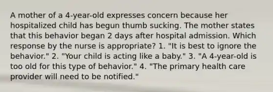 A mother of a 4-year-old expresses concern because her hospitalized child has begun thumb sucking. The mother states that this behavior began 2 days after hospital admission. Which response by the nurse is appropriate? 1. "It is best to ignore the behavior." 2. "Your child is acting like a baby." 3. "A 4-year-old is too old for this type of behavior." 4. "The primary health care provider will need to be notified."