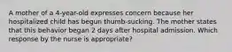 A mother of a 4-year-old expresses concern because her hospitalized child has begun thumb-sucking. The mother states that this behavior began 2 days after hospital admission. Which response by the nurse is appropriate?