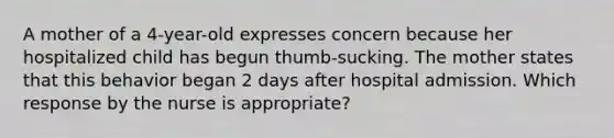 A mother of a 4-year-old expresses concern because her hospitalized child has begun thumb-sucking. The mother states that this behavior began 2 days after hospital admission. Which response by the nurse is appropriate?