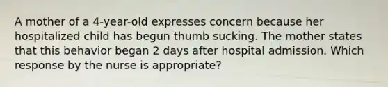 A mother of a 4-year-old expresses concern because her hospitalized child has begun thumb sucking. The mother states that this behavior began 2 days after hospital admission. Which response by the nurse is appropriate?