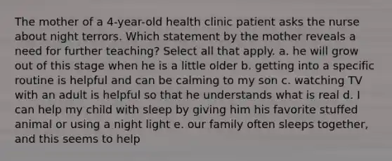 The mother of a 4-year-old health clinic patient asks the nurse about night terrors. Which statement by the mother reveals a need for further teaching? Select all that apply. a. he will grow out of this stage when he is a little older b. getting into a specific routine is helpful and can be calming to my son c. watching TV with an adult is helpful so that he understands what is real d. I can help my child with sleep by giving him his favorite stuffed animal or using a night light e. our family often sleeps together, and this seems to help