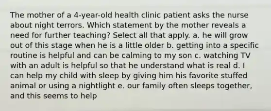 The mother of a 4-year-old health clinic patient asks the nurse about night terrors. Which statement by the mother reveals a need for further teaching? Select all that apply. a. he will grow out of this stage when he is a little older b. getting into a specific routine is helpful and can be calming to my son c. watching TV with an adult is helpful so that he understand what is real d. I can help my child with sleep by giving him his favorite stuffed animal or using a nightlight e. our family often sleeps together, and this seems to help