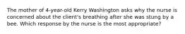 The mother of​ 4-year-old Kerry Washington asks why the nurse is concerned about the​ client's breathing after she was stung by a bee. Which response by the nurse is the most​ appropriate?