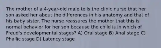 The mother of a 4-year-old male tells the clinic nurse that her son asked her about the differences in his anatomy and that of his baby sister. The nurse reassures the mother that this is normal behavior for her son because the child is in which of Freud's developmental stages? A) Oral stage B) Anal stage C) Phallic stage D) Latency stage