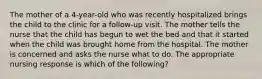 The mother of a 4-year-old who was recently hospitalized brings the child to the clinic for a follow-up visit. The mother tells the nurse that the child has begun to wet the bed and that it started when the child was brought home from the hospital. The mother is concerned and asks the nurse what to do. The appropriate nursing response is which of the following?