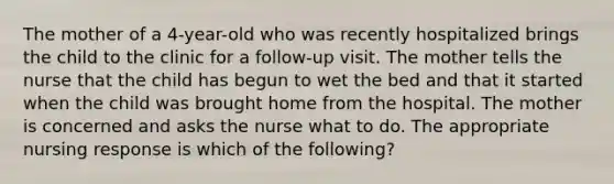 The mother of a 4-year-old who was recently hospitalized brings the child to the clinic for a follow-up visit. The mother tells the nurse that the child has begun to wet the bed and that it started when the child was brought home from the hospital. The mother is concerned and asks the nurse what to do. The appropriate nursing response is which of the following?