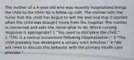 The mother of a 4-year-old who was recently hospitalized brings the child to the clinic for a follow-up visit. The mother tells the nurse that the child has begun to wet the bed and that it started when the child was brought home from the hospital. The mother is concerned and asks the nurse what to do. Which nursing response is appropriate? 1."You need to discipline the child." 2."This is a normal occurrence following hospitalization." 3."The child probably has developed a urinary tract infection." 4."We will need to discuss this behavior with the primary health care provider."