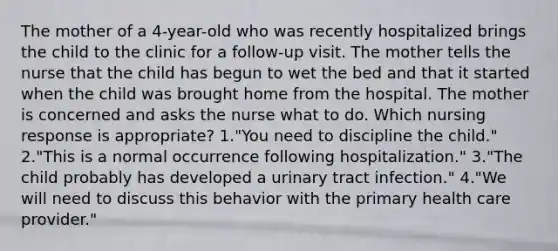 The mother of a 4-year-old who was recently hospitalized brings the child to the clinic for a follow-up visit. The mother tells the nurse that the child has begun to wet the bed and that it started when the child was brought home from the hospital. The mother is concerned and asks the nurse what to do. Which nursing response is appropriate? 1."You need to discipline the child." 2."This is a normal occurrence following hospitalization." 3."The child probably has developed a urinary tract infection." 4."We will need to discuss this behavior with the primary health care provider."