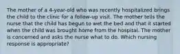 The mother of a 4-year-old who was recently hospitalized brings the child to the clinic for a follow-up visit. The mother tells the nurse that the child has begun to wet the bed and that it started when the child was brought home from the hospital. The mother is concerned and asks the nurse what to do. Which nursing response is appropriate?