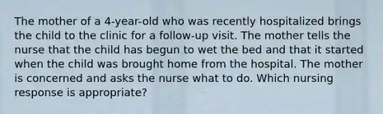 The mother of a 4-year-old who was recently hospitalized brings the child to the clinic for a follow-up visit. The mother tells the nurse that the child has begun to wet the bed and that it started when the child was brought home from the hospital. The mother is concerned and asks the nurse what to do. Which nursing response is appropriate?