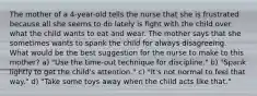 The mother of a 4-year-old tells the nurse that she is frustrated because all she seems to do lately is fight with the child over what the child wants to eat and wear. The mother says that she sometimes wants to spank the child for always disagreeing. What would be the best suggestion for the nurse to make to this mother? a) "Use the time-out technique for discipline." b) "Spank lightly to get the child's attention." c) "It's not normal to feel that way." d) "Take some toys away when the child acts like that."