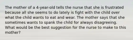 The mother of a 4-year-old tells the nurse that she is frustrated because all she seems to do lately is fight with the child over what the child wants to eat and wear. The mother says that she sometimes wants to spank the child for always disagreeing. What would be the best suggestion for the nurse to make to this mother?