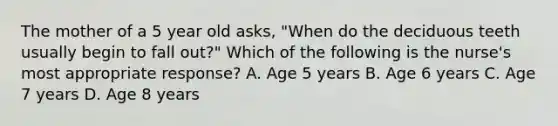 The mother of a 5 year old asks, "When do the deciduous teeth usually begin to fall out?" Which of the following is the nurse's most appropriate response? A. Age 5 years B. Age 6 years C. Age 7 years D. Age 8 years