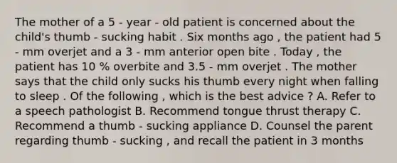 The mother of a 5 - year - old patient is concerned about the child's thumb - sucking habit . Six months ago , the patient had 5 - mm overjet and a 3 - mm anterior open bite . Today , the patient has 10 % overbite and 3.5 - mm overjet . The mother says that the child only sucks his thumb every night when falling to sleep . Of the following , which is the best advice ? A. Refer to a speech pathologist B. Recommend tongue thrust therapy C. Recommend a thumb - sucking appliance D. Counsel the parent regarding thumb - sucking , and recall the patient in 3 months