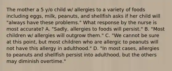 The mother a 5 y/o child w/ allergies to a variety of foods including eggs, milk, peanuts, and shellfish asks if her child will "always have these problems." What response by the nurse is most accurate? A. "Sadly, allergies to foods will persist." B. "Most children w/ allergies will outgrow them." C. "We cannot be sure at this point, but most children who are allergic to peanuts will not have this allergy in adulthood." D. "In most cases, allergies to peanuts and shellfish persist into adulthood, but the others may diminish overtime."