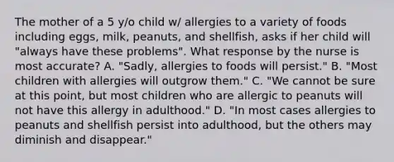 The mother of a 5 y/o child w/ allergies to a variety of foods including eggs, milk, peanuts, and shellfish, asks if her child will "always have these problems". What response by the nurse is most accurate? A. "Sadly, allergies to foods will persist." B. "Most children with allergies will outgrow them." C. "We cannot be sure at this point, but most children who are allergic to peanuts will not have this allergy in adulthood." D. "In most cases allergies to peanuts and shellfish persist into adulthood, but the others may diminish and disappear."